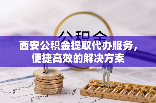 铜鼓西安公积金提取代办服务，便捷高效的解决方案