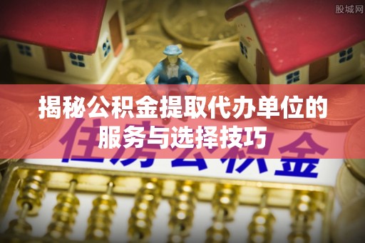 铜鼓揭秘公积金提取代办单位的服务与选择技巧
