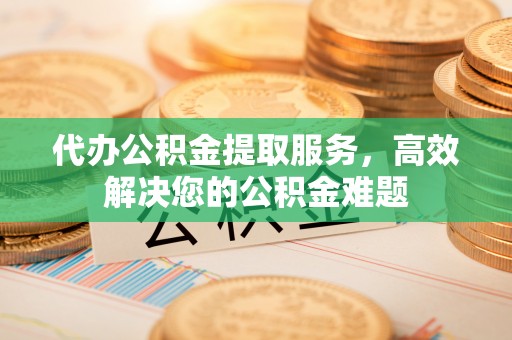 铜鼓代办公积金提取服务，高效解决您的公积金难题