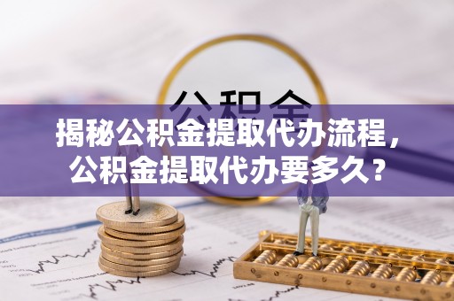 铜鼓揭秘公积金提取代办流程，公积金提取代办要多久？