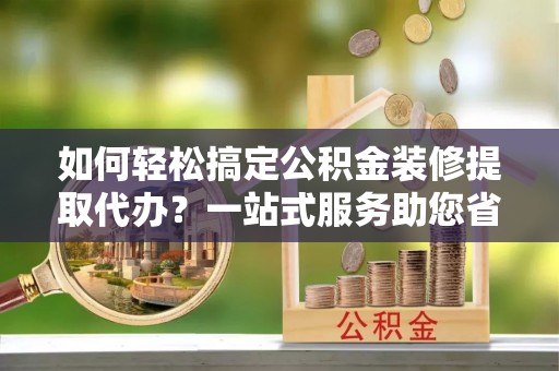 铜鼓如何轻松搞定公积金装修提取代办？一站式服务助您省时省心