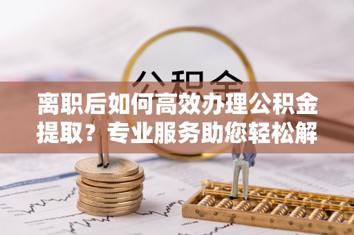 铜鼓离职后如何高效办理公积金提取？专业服务助您轻松解决