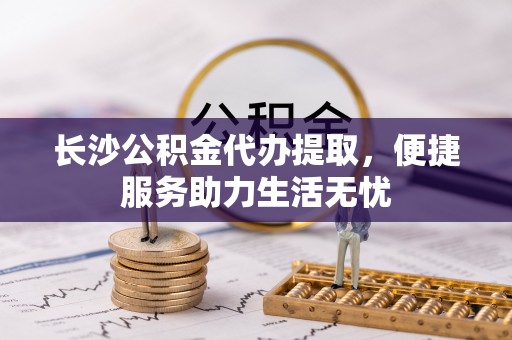 铜鼓长沙公积金代办提取，便捷服务助力生活无忧