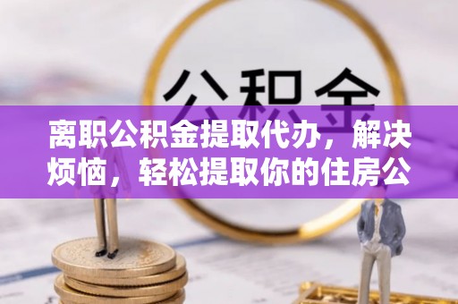 铜鼓离职公积金提取代办，解决烦恼，轻松提取你的住房公积金