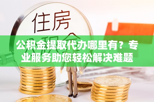 铜鼓公积金提取代办哪里有？专业服务助您轻松解决难题