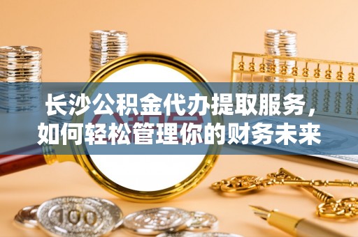 铜鼓长沙公积金代办提取服务，如何轻松管理你的财务未来
