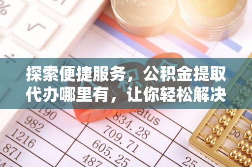 铜鼓探索便捷服务，公积金提取代办哪里有，让你轻松解决烦恼