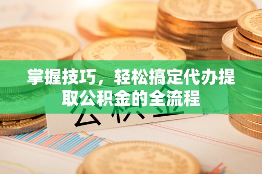 铜鼓掌握技巧，轻松搞定代办提取公积金的全流程