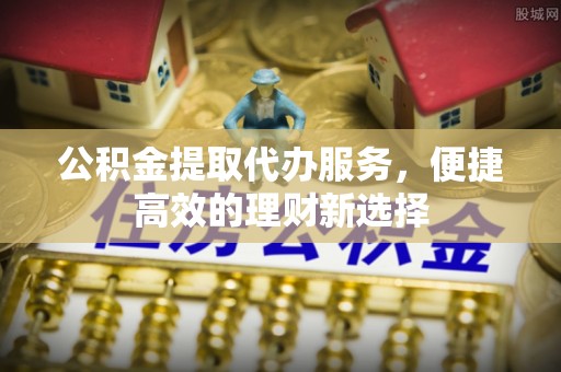 铜鼓公积金提取代办服务，便捷高效的理财新选择