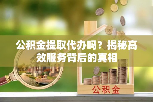 铜鼓公积金提取代办吗？揭秘高效服务背后的真相