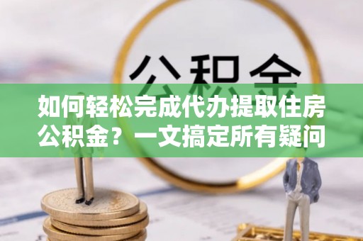 铜鼓如何轻松完成代办提取住房公积金？一文搞定所有疑问