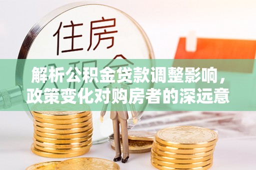 铜鼓解析公积金贷款调整影响，政策变化对购房者的深远意义