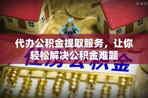 铜鼓代办公积金提取服务，让你轻松解决公积金难题