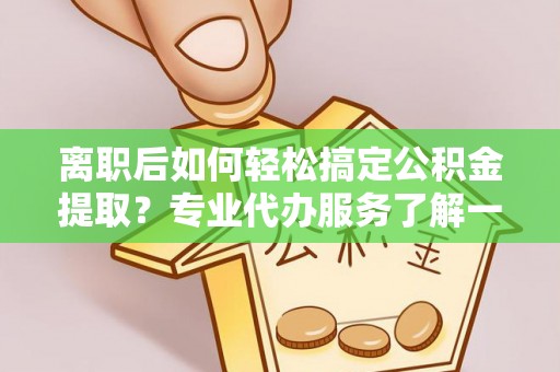 铜鼓离职后如何轻松搞定公积金提取？专业代办服务了解一下