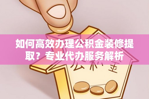 铜鼓如何高效办理公积金装修提取？专业代办服务解析