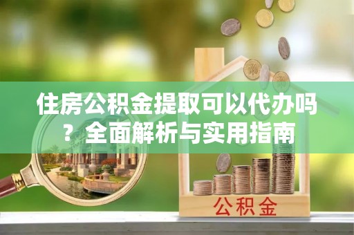 铜鼓住房公积金提取可以代办吗？全面解析与实用指南