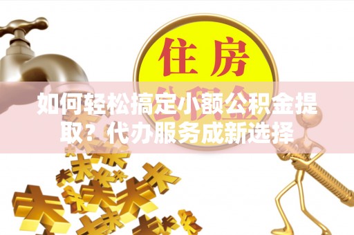 铜鼓如何轻松搞定小额公积金提取？代办服务成新选择