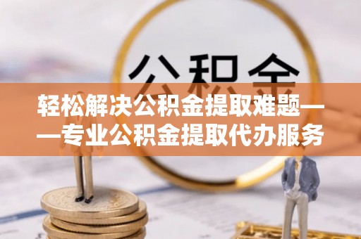 铜鼓轻松解决公积金提取难题——专业公积金提取代办服务详解