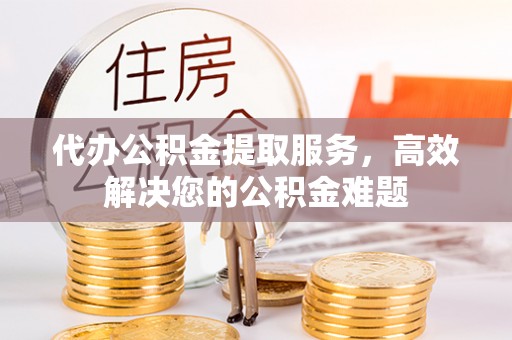 铜鼓代办公积金提取服务，高效解决您的公积金难题