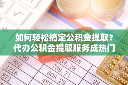 铜鼓如何轻松搞定公积金提取？代办公积金提取服务成热门选择