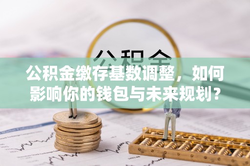 铜鼓公积金缴存基数调整，如何影响你的钱包与未来规划？