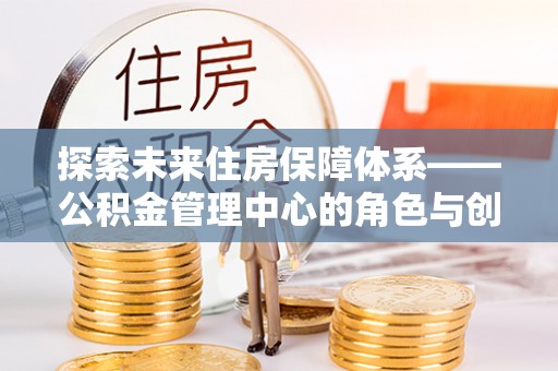 铜鼓探索未来住房保障体系——公积金管理中心的角色与创新