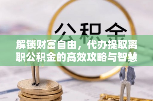 铜鼓解锁财富自由，代办提取离职公积金的高效攻略与智慧选择