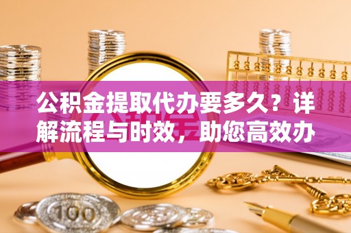 铜鼓公积金提取代办要多久？详解流程与时效，助您高效办理