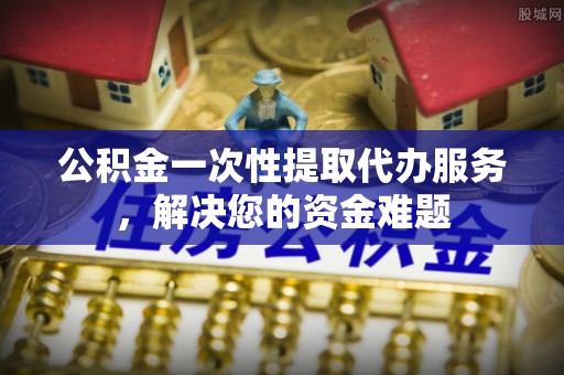 铜鼓公积金一次性提取代办服务，解决您的资金难题