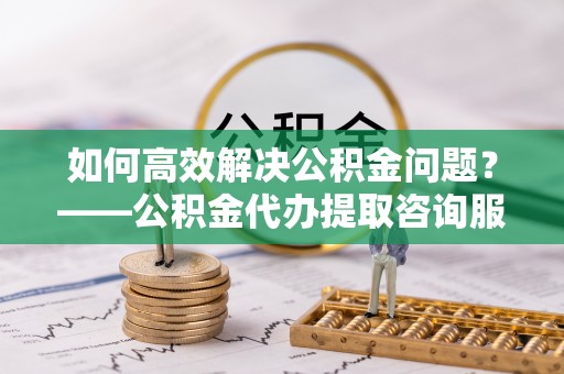 铜鼓如何高效解决公积金问题？——公积金代办提取咨询服务指南