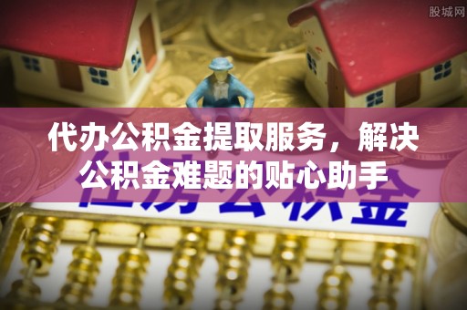 铜鼓代办公积金提取服务，解决公积金难题的贴心助手