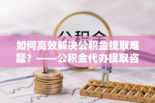 铜鼓如何高效解决公积金提取难题？——公积金代办提取咨询服务全解析