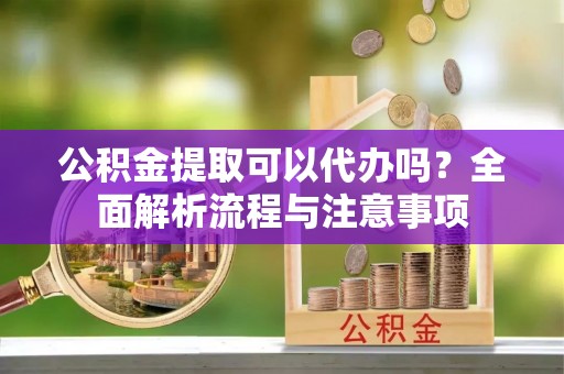 铜鼓公积金提取可以代办吗？全面解析流程与注意事项