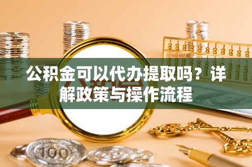 铜鼓公积金可以代办提取吗？详解政策与操作流程