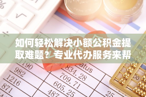 铜鼓如何轻松解决小额公积金提取难题？专业代办服务来帮忙