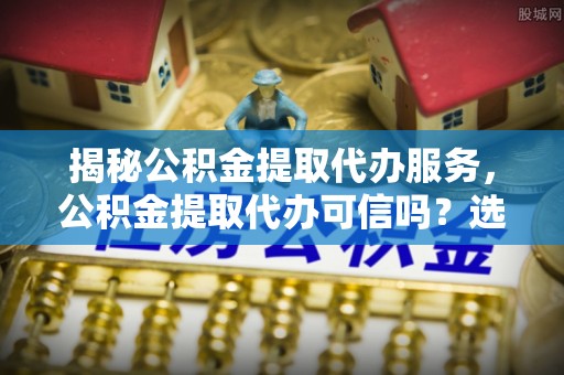 铜鼓揭秘公积金提取代办服务，公积金提取代办可信吗？选择前你需要知道的真相