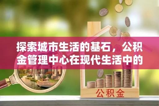 铜鼓探索城市生活的基石，公积金管理中心在现代生活中的重要角色