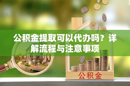 铜鼓公积金提取可以代办吗？详解流程与注意事项