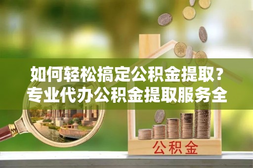 铜鼓如何轻松搞定公积金提取？专业代办公积金提取服务全解析