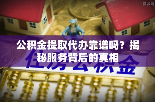 铜鼓公积金提取代办靠谱吗？揭秘服务背后的真相