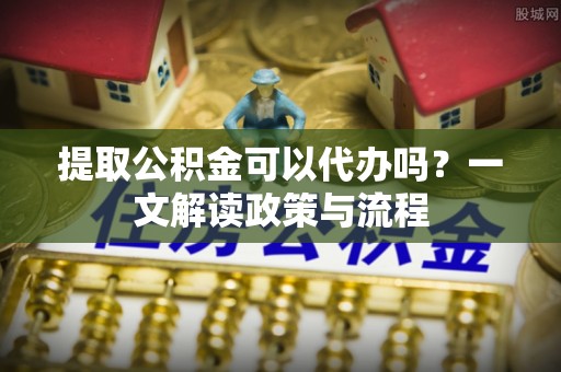 铜鼓提取公积金可以代办吗？一文解读政策与流程