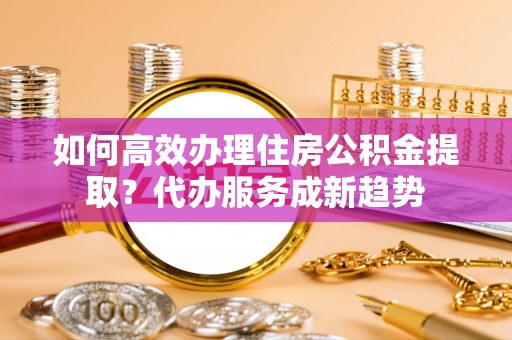 铜鼓如何高效办理住房公积金提取？代办服务成新趋势