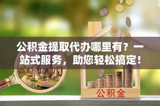 铜鼓公积金提取代办哪里有？一站式服务，助您轻松搞定！