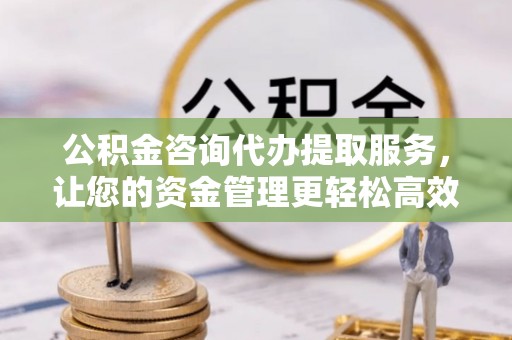铜鼓公积金咨询代办提取服务，让您的资金管理更轻松高效