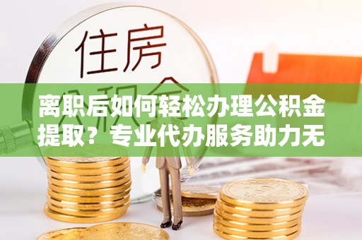 铜鼓离职后如何轻松办理公积金提取？专业代办服务助力无忧