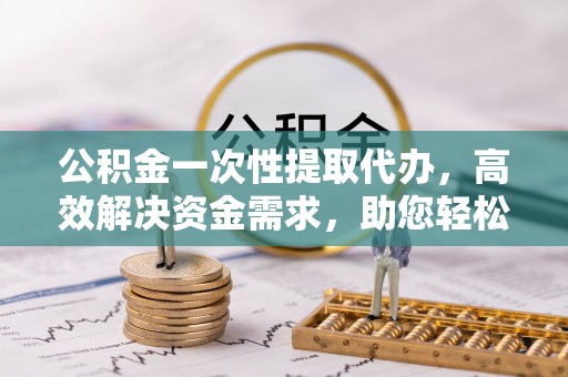 铜鼓公积金一次性提取代办，高效解决资金需求，助您轻松应对生活难题