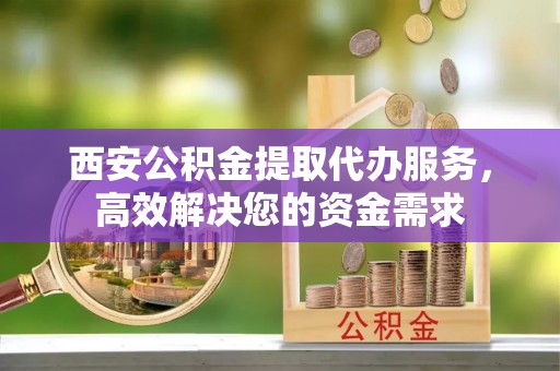 铜鼓西安公积金提取代办服务，高效解决您的资金需求