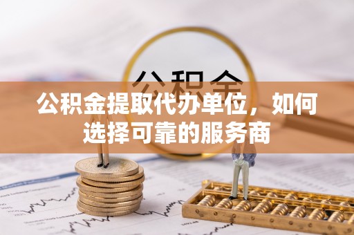 铜鼓公积金提取代办单位，如何选择可靠的服务商