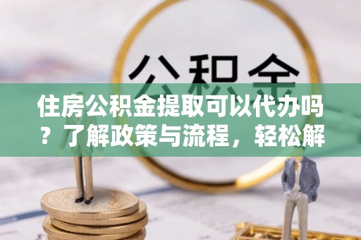 铜鼓住房公积金提取可以代办吗？了解政策与流程，轻松解决你的疑问