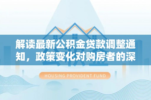 铜鼓解读最新公积金贷款调整通知，政策变化对购房者的深远影响